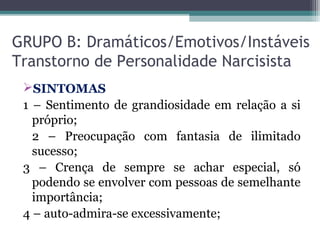 GRUPO B: Dramáticos/Emotivos/Instáveis
Transtorno de Personalidade Narcisista
SINTOMAS
1 – Sentimento de grandiosidade em relação a si
próprio;
2 – Preocupação com fantasia de ilimitado
sucesso;
3 – Crença de sempre se achar especial, só
podendo se envolver com pessoas de semelhante
importância;
4 – auto-admira-se excessivamente;
 