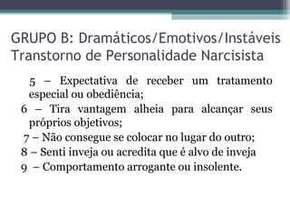GRUPO B: Dramáticos/Emotivos/Instáveis
Transtorno de Personalidade Narcisista
5 – Expectativa de receber um tratamento
especial ou obediência;
6 – Tira vantagem alheia para alcançar seus
próprios objetivos;
7 – Não consegue se colocar no lugar do outro;
8 – Senti inveja ou acredita que é alvo de inveja
9 – Comportamento arrogante ou insolente.
 