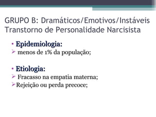 GRUPO B: Dramáticos/Emotivos/Instáveis
Transtorno de Personalidade Narcisista
• Epidemiologia:Epidemiologia:
 menos de 1% da população;
• Etiologia:Etiologia:
 Fracasso na empatia materna;
Rejeição ou perda precoce;
 
