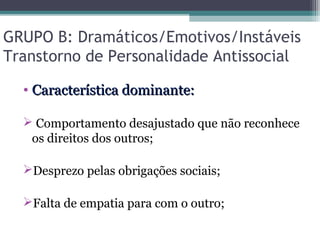 GRUPO B: Dramáticos/Emotivos/Instáveis
Transtorno de Personalidade Antissocial
• Característica dominante:Característica dominante:
 Comportamento desajustado que não reconhece
os direitos dos outros;
Desprezo pelas obrigações sociais;
Falta de empatia para com o outro;
 