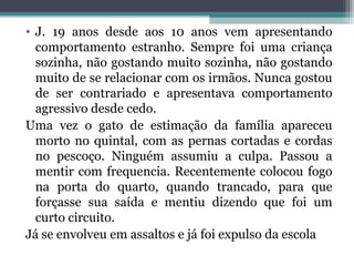 • J. 19 anos desde aos 10 anos vem apresentando
comportamento estranho. Sempre foi uma criança
sozinha, não gostando muito sozinha, não gostando
muito de se relacionar com os irmãos. Nunca gostou
de ser contrariado e apresentava comportamento
agressivo desde cedo.
Uma vez o gato de estimação da família apareceu
morto no quintal, com as pernas cortadas e cordas
no pescoço. Ninguém assumiu a culpa. Passou a
mentir com frequencia. Recentemente colocou fogo
na porta do quarto, quando trancado, para que
forçasse sua saída e mentiu dizendo que foi um
curto circuito.
Já se envolveu em assaltos e já foi expulso da escola
 