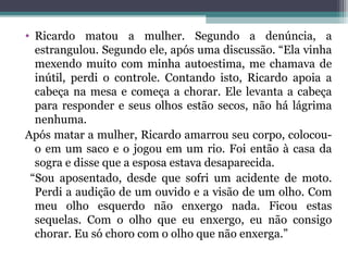 • Ricardo matou a mulher. Segundo a denúncia, a
estrangulou. Segundo ele, após uma discussão. “Ela vinha
mexendo muito com minha autoestima, me chamava de
inútil, perdi o controle. Contando isto, Ricardo apoia a
cabeça na mesa e começa a chorar. Ele levanta a cabeça
para responder e seus olhos estão secos, não há lágrima
nenhuma.
Após matar a mulher, Ricardo amarrou seu corpo, colocou-
o em um saco e o jogou em um rio. Foi então à casa da
sogra e disse que a esposa estava desaparecida.
“Sou aposentado, desde que sofri um acidente de moto.
Perdi a audição de um ouvido e a visão de um olho. Com
meu olho esquerdo não enxergo nada. Ficou estas
sequelas. Com o olho que eu enxergo, eu não consigo
chorar. Eu só choro com o olho que não enxerga.”
 