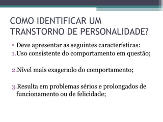COMO IDENTIFICAR UM
TRANSTORNO DE PERSONALIDADE?
• Deve apresentar as seguintes características:
1.Uso consistente do comportamento em questão;
2.Nível mais exagerado do comportamento;
3.Resulta em problemas sérios e prolongados de
funcionamento ou de felicidade;
 
