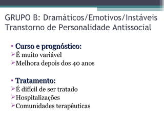 GRUPO B: Dramáticos/Emotivos/Instáveis
Transtorno de Personalidade Antissocial
• Curso e prognóstico:Curso e prognóstico:
É muito variável
Melhora depois dos 40 anos
• Tratamento:Tratamento:
É difícil de ser tratado
Hospitalizações
Comunidades terapêuticas
 