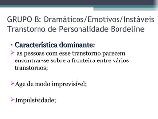 GRUPO B: Dramáticos/Emotivos/Instáveis
Transtorno de Personalidade Bordeline
• Característica dominante:Característica dominante:
 as pessoas com esse transtorno parecem
encontrar-se sobre a fronteira entre vários
transtornos;
Age de modo imprevisível;
Impulsividade;
 