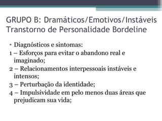 GRUPO B: Dramáticos/Emotivos/Instáveis
Transtorno de Personalidade Bordeline
• Diagnósticos e sintomas:
1 – Esforços para evitar o abandono real e
imaginado;
2 – Relacionamentos interpessoais instáveis e
intensos;
3 – Perturbação da identidade;
4 – Impulsividade em pelo menos duas áreas que
prejudicam sua vida;
 