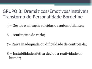 GRUPO B: Dramáticos/Emotivos/Instáveis
Transtorno de Personalidade Bordeline
5 – Gestos e ameaças suicidas ou automutilantes;
6 – sentimento de vazio;
7 - Raiva inadequada ou dificuldade de controla-la;
8 – Instabilidade afetiva devido a reatividade do
humor;
 