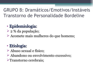 GRUPO B: Dramáticos/Emotivos/Instáveis
Transtorno de Personalidade Bordeline
• Epidemiologia:Epidemiologia:
 2 % da população;
 Acomete mais mulheres do que homens;
• Etiologia:Etiologia:
 Abuso sexual e físico;
 Abandono ou envolvimento excessivo;
Transtorno cerebrais;
 