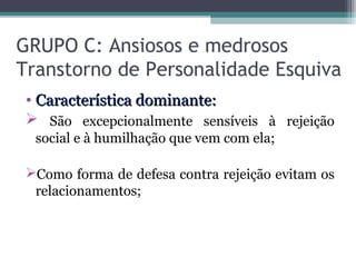 GRUPO C: Ansiosos e medrosos
Transtorno de Personalidade Esquiva
• Característica dominante:Característica dominante:
 São excepcionalmente sensíveis à rejeição
social e à humilhação que vem com ela;
Como forma de defesa contra rejeição evitam os
relacionamentos;
 