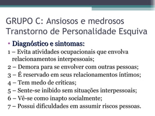 GRUPO C: Ansiosos e medrosos
Transtorno de Personalidade Esquiva
• Diagnóstico e sintomas:Diagnóstico e sintomas:
1 – Evita atividades ocupacionais que envolva
relacionamentos interpessoais;
2 – Demora para se envolver com outras pessoas;
3 – É reservado em seus relacionamentos íntimos;
4 – Tem medo de críticas;
5 – Sente-se inibido sem situações interpessoais;
6 – Vê-se como inapto socialmente;
7 – Possui dificuldades em assumir riscos pessoas.
 