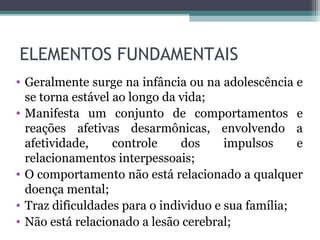 ELEMENTOS FUNDAMENTAIS
• Geralmente surge na infância ou na adolescência e
se torna estável ao longo da vida;
• Manifesta um conjunto de comportamentos e
reações afetivas desarmônicas, envolvendo a
afetividade, controle dos impulsos e
relacionamentos interpessoais;
• O comportamento não está relacionado a qualquer
doença mental;
• Traz dificuldades para o individuo e sua família;
• Não está relacionado a lesão cerebral;
 