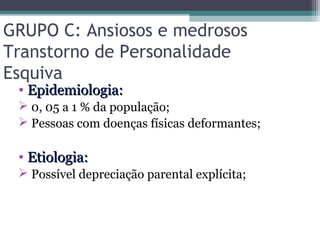 GRUPO C: Ansiosos e medrosos
Transtorno de Personalidade
Esquiva
• Epidemiologia:Epidemiologia:
 0, 05 a 1 % da população;
 Pessoas com doenças físicas deformantes;
• Etiologia:Etiologia:
 Possível depreciação parental explícita;
 