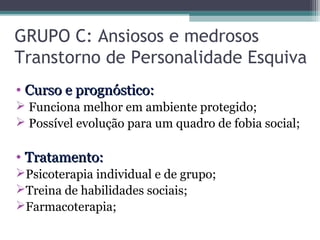 GRUPO C: Ansiosos e medrosos
Transtorno de Personalidade Esquiva
• Curso e prognóstico:Curso e prognóstico:
 Funciona melhor em ambiente protegido;
 Possível evolução para um quadro de fobia social;
• Tratamento:Tratamento:
Psicoterapia individual e de grupo;
Treina de habilidades sociais;
Farmacoterapia;
 