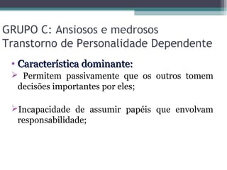 GRUPO C: Ansiosos e medrosos
Transtorno de Personalidade Dependente
• Característica dominante:Característica dominante:
 Permitem passivamente que os outros tomem
decisões importantes por eles;
Incapacidade de assumir papéis que envolvam
responsabilidade;
 