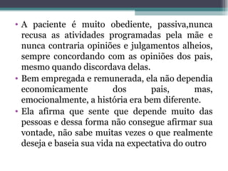 • A paciente é muito obediente, passiva,nunca
recusa as atividades programadas pela mãe e
nunca contraria opiniões e julgamentos alheios,
sempre concordando com as opiniões dos pais,
mesmo quando discordava delas.
• Bem empregada e remunerada, ela não dependia
economicamente dos pais, mas,
emocionalmente, a história era bem diferente.
• Ela afirma que sente que depende muito das
pessoas e dessa forma não consegue afirmar sua
vontade, não sabe muitas vezes o que realmente
deseja e baseia sua vida na expectativa do outro
 