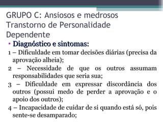 GRUPO C: Ansiosos e medrosos
Transtorno de Personalidade
Dependente
• Diagnóstico e sintomas:Diagnóstico e sintomas:
1 – Dificuldade em tomar decisões diárias (precisa da
aprovação alheia);
2 – Necessidade de que os outros assumam
responsabilidades que seria sua;
3 – Dificuldade em expressar discordância dos
outros (possui medo de perder a aprovação e o
apoio dos outros);
4 – Incapacidade de cuidar de si quando está só, pois
sente-se desamparado;
 