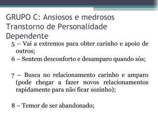 GRUPO C: Ansiosos e medrosos
Transtorno de Personalidade
Dependente
5 – Vai a extremos para obter carinho e apoio de
outros;
6 – Sentem desconforto e desamparo quando sós;
7 – Busca no relacionamento carinho e amparo
(pode chegar a fazer novos relacionamentos
rapidamente para não ficar sozinho);
8 – Temor de ser abandonado;
 