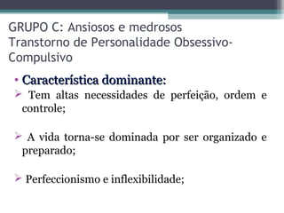 GRUPO C: Ansiosos e medrosos
Transtorno de Personalidade Obsessivo-
Compulsivo
• Característica dominante:Característica dominante:
 Tem altas necessidades de perfeição, ordem e
controle;
 A vida torna-se dominada por ser organizado e
preparado;
 Perfeccionismo e inflexibilidade;
 