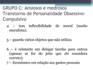 GRUPO C: Ansiosos e medrosos
Transtorno de Personalidade Obsessivo-
Compulsivo
4 – tem inflexibilidade de moral (muito
moralista);
5 – guarda vários objetos que não utiliza;
6 – é relutante em delegar tarefas para outros
(apenas se for do jeito que ele considera
correto);
7 – Econômico em relação aos gastos pessoais
 