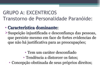 GRUPO A: EXCENTRICOS
Transtorno de Personalidade Paranóide:
• Característica dominante:Característica dominante:
Suspeição injustificada e desconfiança das pessoas,
que persiste mesmo em face de fortes evidencias de
que não há justificativa para as preocupações;
• Tem um caráter desconfiado
• Tendência a distorcer os fatos;
• Concepção obstinada de seus próprios direitos;
 