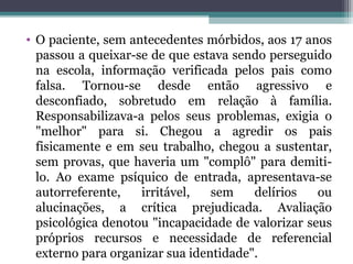 • O paciente, sem antecedentes mórbidos, aos 17 anos
passou a queixar-se de que estava sendo perseguido
na escola, informação verificada pelos pais como
falsa. Tornou-se desde então agressivo e
desconfiado, sobretudo em relação à família.
Responsabilizava-a pelos seus problemas, exigia o
"melhor" para si. Chegou a agredir os pais
fisicamente e em seu trabalho, chegou a sustentar,
sem provas, que haveria um "complô" para demiti-
lo. Ao exame psíquico de entrada, apresentava-se
autorreferente, irritável, sem delírios ou
alucinações, a crítica prejudicada. Avaliação
psicológica denotou "incapacidade de valorizar seus
próprios recursos e necessidade de referencial
externo para organizar sua identidade".
 