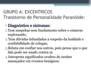 GRUPO A: EXCENTRICOS
Transtorno de Personalidade Paranóide:
• Diagnóstico e sintomas:Diagnóstico e sintomas:
1.Tem suspeitas sem fundamento sobre o estarem
explorando;
2.Tem dúvidas infundadas a respeito da lealdade e
confiabilidade de colegas;
3.Reluta em confiar nos outros, pois pensa que o que
fala pode ser usado contra si;
4.Interpreta significados ocultos de caráter
ameaçador em eventos benignos;
 