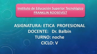 Instituto de Educación Superior Tecnológico
FRANKLIN ROOSEVELT
ASIGNATURA: ETICA PROFESIONAL
DOCENTE: Dr. Balbín
TURNO: noche
CICLO: V
 