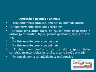 Agressão a pessoas e animais     Freqüentemente provoca, ameaça ou intimida outros Freqüentemente inicia lutas corporais     Utilizou uma arma capaz de causar sério dano físico a outros (p.ex. bastão, tijolo, garrafa quebrada, faca, arma de fogo)      Foi fisicamente cruel com pessoas      Foi fisicamente cruel com animais      Roubou com confronto com a vítima (p.ex. bater carteira, arrancar bolsa, extorsão, assalto à mão armada)      Forçou alguém a ter atividade sexual consigo 