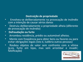Destruição de propriedade     Envolveu-se deliberadamente na provocação de incêndio com a intenção de causar sérios danos    Destruiu deliberadamente a propriedade alheia (diferente de provocação de incêndio) Defraudação ou furto Arrombou residência, prédio ou automóvel alheios.    Mente com freqüência para obter bens ou favores ou para evitar obrigações legais (isto é, ludibria outras pessoas) Roubou objetos de valor sem confronto com a vítima (p.ex. furto em lojas, mas sem arrombar e invadir; falsificação) 