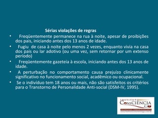 Sérias violações de regras    Freqüentemente permanece na rua à noite, apesar de proibições dos pais, iniciando antes dos 13 anos de idade. Fugiu  de casa à noite pelo menos 2 vezes, enquanto vivia na casa dos pais ou lar adotivo (ou uma vez, sem retornar por um extenso período) Freqüentemente gazeteia à escola, iniciando antes dos 13 anos de idade. A perturbação no comportamento causa prejuízo clinicamente significativo no funcionamento social, acadêmico ou ocupacional. Se o indivíduo tem 18 anos ou mais, não são satisfeitos os critérios para o Transtorno de Personalidade Anti-social (DSM-IV, 1995).   