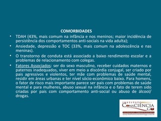 COMORBIDADES TDAH (43%, mais comum na infância e nos meninos; maior incidência de persistência dos comportamentos anti-sociais na vida adulta);  Ansiedade, depressão e TOC (33%, mais comum na adolescência e nas meninas).  O transtorno de conduta está associado a baixo rendimento escolar e a problemas de relacionamento com colegas.  Fatores Associados : ser do sexo masculino, receber cuidados maternos e paternos inadequados, viver em meio a discórdia conjugal, ser criado por pais agressivos e violentos, ter mãe com problemas de saúde mental, residir em áreas urbanas e ter nível sócio-econômico baixo. Para homens, o fator de risco mais importante parece ser pais com problemas de saúde mental e para mulheres, abuso sexual na infância e o fato de terem sido criadas por pais com comportamento anti-social ou abuso de álcool/ drogas. 