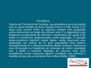 Prevalência  Quanto ao Transtorno de Conduta, sua prevalência varia de acordo com os vários estudos da área, ficando entre 5 e 10%, sendo 2 a 3 vezes mais comum entre os meninos, embora esta proporção venha diminuindo ao longo dos últimos anos. É o diagnóstico mais freqüente na população de meninos e responsável por quase ¾ de todos os transtornos diagnosticados nesta população. A situação sócio-econômica interfere nestes dados, sendo observada uma duplicação nos índices de TC para populações mais pobres. Acompanhando-se o desenvolvimento destas crianças, observa-se uma diminuição na freqüência de sintomas de menor gravidade com a idade e aumento daqueles de natureza mais séria (vandalismo, tentar machucar alguém, crueldade com animais) a medida em que vão se tornando mais velhos (Rutter, 2002) 