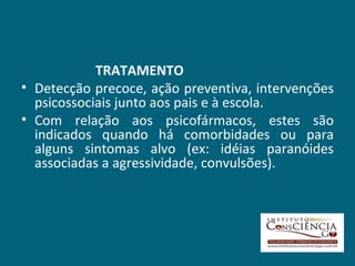 TRATAMENTO Detecção precoce, ação preventiva, intervenções psicossociais junto aos pais e à escola. Com relação aos psicofármacos, estes são indicados quando há comorbidades ou para alguns sintomas alvo (ex: idéias paranóides associadas a agressividade, convulsões).   