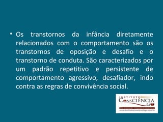 Os transtornos da infância diretamente relacionados com o comportamento são os transtornos de oposição e desafio e o transtorno de conduta. São caracterizados por um padrão repetitivo e persistente de comportamento agressivo, desafiador, indo contra as regras de convivência social. 