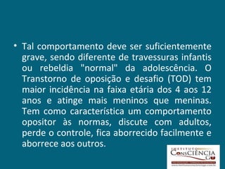Tal comportamento deve ser suficientemente grave, sendo diferente de travessuras infantis ou rebeldia "normal" da adolescência. O Transtorno de oposição e desafio (TOD) tem maior incidência na faixa etária dos 4 aos 12 anos e atinge mais meninos que meninas. Tem como característica um comportamento opositor às normas, discute com adultos, perde o controle, fica aborrecido facilmente e aborrece aos outros.  