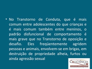 No Transtorno de Conduta, que é mais comum entre adolescentes do que crianças e é mais comum também entre meninos, o padrão disfuncional de comportamento é mais grave que no Transtorno de oposição e desafio. Eles freqüentemente agridem pessoas e animais, envolvem-se em brigas, em destruição de propriedade alheia, furtos ou ainda agressão sexual 