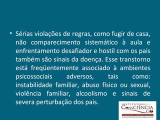 Sérias violações de regras, como fugir de casa, não comparecimento sistemático à aula e enfrentamento desafiador e hostil com os pais também são sinais da doença. Esse transtorno está freqüentemente associado à ambientes psicossociais adversos, tais como: instabilidade familiar, abuso físico ou sexual, violência familiar, alcoolismo e sinais de severa perturbação dos pais.  