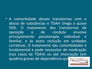 A comorbidade desses transtornos com o abuso de substâncias e TDAH chega a quase 50%. O tratamento dos transtornos de oposição e de conduta envolve principalmente psicoterapia individual e familiar, e às vezes reclusão em unidades corretivas. O tratamento das comorbidades é fundamental e pode necessitar de medicação (nos casos de TDAH) ou até internação (em quadros graves de dependência química).  