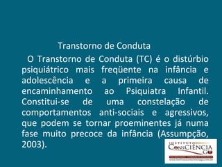 Transtorno de Conduta O Transtorno de Conduta (TC) é o distúrbio psiquiátrico mais freqüente na infância e adolescência e a primeira causa de encaminhamento ao Psiquiatra Infantil. Constitui-se de uma constelação de comportamentos anti-sociais e agressivos, que podem se tornar proeminentes já numa fase muito precoce da infância (Assumpção, 2003).  