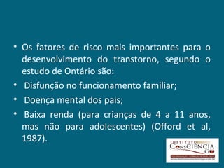 Os fatores de risco mais importantes para o desenvolvimento do transtorno, segundo o estudo de Ontário são: Disfunção no funcionamento familiar; Doença mental dos pais;   Baixa renda (para crianças de 4 a 11 anos, mas não para adolescentes) (Offord et al, 1987). 