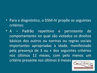 Para o diagnóstico, o DSM-IV propõe os seguintes critérios: A – Padrão repetitivo e persistente de comportamento no qual são violados os direitos básicos dos outros ou normas ou regras sociais importantes apropriadas à idade, manifestado pela presença de 3 ou + dos seguintes critérios nos últimos 12 meses, com pelo menos um critério presente nos últimos 6 meses 