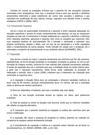 Consiste em corrigir as avaliações errôneas que o paciente faz das sensações corporais vivenciadas como ameaçadoras. Para isso, o terapeuta treina-o para que aprenda a identificar pensamentos distorcidos e possa substituí-los por outros mais acurados e objetivos, o que redundará em modificação de seus valores, crenças, cognições e/ou atitudes frente a eventos ansiógenos (COSTA e LANNA, 2001). 7.6 Treinamento Assertivo Faz-se o treino de assertividade orientando-se o paciente a emitir respostas adequadas em situações específicas e através de ensaio comportamental (role-playing), em que se reproduzem situações da vida real. O treinamento é iniciado habilitando-se o paciente a identificar a diferença entre respostas assertivas, agressivas e passivas, bem como as situações que costumam inibir suas respostas positivas de auto-expressão. Ele é treinado e estimulado a expressar seus próprios sentimentos, desejos e idéias, usar um tom de voz apropriado e a evitar suposições sobre o comportamento de outras pessoas. Tendo treinado em sessão com o terapeuta, ele é estimulado a comportar-se assertivamente no seu ambiente natural (GUIMARÃES, 2001). 7.7 Exposição Esta técnica consiste em expor o paciente diretamente aos estímulos que lhe são aversivos, repetidamente, de forma abrupta (implosão ou inundação), protegida ou gradual, ao vivo ou por formação de imagens mentais, conforme for mais indicado pela avaliação previamente realizada. O tempo da exposição deve ser o suficiente para que a ansiedade atinja seu ponto máximo para, a partir daí, ir reduzindo naturalmente. Desta forma, serão viabilizados os processos de habituação e extinção. Roso e Lotufo (2006), enfatizam que o tratamento por exposição deve contemplar os seguintes itens: a) A exposição à situação fóbica deve ser prolongada e oferecerá resultados melhores se durar mais de 90 minutos, devendo necessariamente durar, no mínimo, até que a ansiedade cesse ou diminua de maneira significativa. b) Deve ser sistemática e freqüente, para que o resultado seja mais rápido. c) Deve ter sua duração controlada através de registro em diário, para posteriores avaliações. d) Pode ser gradual ou direta na situação mais aversiva, sendo que os melhores resultados são obtidos na segunda alternativa. e) É necessário que o paciente mantenha-se engajado na prática dos exercícios para que ocorra a habituação. f) A exposição não requer a presença de terapeuta ou médico, podendo ser realizada em companhia de qualquer pessoa devidamente treinada. g) O procedimento de exposição é ineficaz se o paciente estiver fazendo uso de álcool ou benzodiazepínicos. (In: RANGÉ e BERNIK, 2001, p.161-162).  