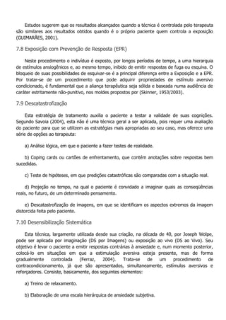 Estudos sugerem que os resultados alcançados quando a técnica é controlada pelo terapeuta são similares aos resultados obtidos quando é o próprio paciente quem controla a exposição (GUIMARÃES, 2001). 7.8 Exposição com Prevenção de Resposta (EPR) Neste procedimento o indivíduo é exposto, por longos períodos de tempo, a uma hierarquia de estímulos ansiogênicos e, ao mesmo tempo, inibido de emitir respostas de fuga ou esquiva. O bloqueio de suas possibilidades de esquivar-se é a principal diferença entre a Exposição e a EPR. Por tratar-se de um procedimento que pode adquirir propriedades de estímulo aversivo condicionado, é fundamental que a aliança terapêutica seja sólida e baseada numa audiência de caráter estritamente não-punitivo, nos moldes propostos por (Skinner, 1953/2003). 7.9 Descatastrofização Esta estratégia de tratamento auxilia o paciente a testar a validade de suas cognições. Segundo Savoia (2004), esta não é uma técnica geral a ser aplicada, pois requer uma avaliação do paciente para que se utilizem as estratégias mais apropriadas ao seu caso, mas oferece uma série de opções ao terapeuta: a) Análise lógica, em que o paciente a fazer testes de realidade. b) Coping cards ou cartões de enfrentamento, que contém anotações sobre respostas bem sucedidas. c) Teste de hipóteses, em que predições catastróficas são comparadas com a situação real. d) Projeção no tempo, na qual o paciente é convidado a imaginar quais as conseqüências reais, no futuro, de um determinado pensamento. e) Descatastrofização de imagens, em que se identificam os aspectos extremos da imagem distorcida feita pelo paciente. 7.10 Desensibilização Sistemática Esta técnica, largamente utilizada desde sua criação, na década de 40, por Joseph Wolpe, pode ser aplicada por imaginação (DS por Imagens) ou exposição ao vivo (DS ao Vivo). Seu objetivo é levar o paciente a emitir respostas contrárias à ansiedade e, num momento posterior, colocá-lo em situações em que a estimulação aversiva esteja presente, mas de forma gradualmente controlada (Ferraz, 2004). Trata-se de um procedimento de contracondicionamento, já que são apresentados, simultaneamente, estímulos aversivos e reforçadores. Consiste, basicamente, dos seguintes elementos: a) Treino de relaxamento. b) Elaboração de uma escala hierárquica de ansiedade subjetiva.  