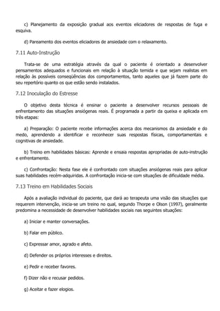 c) Planejamento da exposição gradual aos eventos eliciadores de respostas de fuga e esquiva. d) Pareamento dos eventos eliciadores de ansiedade com o relaxamento. 7.11 Auto-Instrução Trata-se de uma estratégia através da qual o paciente é orientado a desenvolver pensamentos adequados e funcionais em relação à situação temida e que sejam realistas em relação às possíveis conseqüências dos comportamentos, tanto aqueles que já fazem parte do seu repertório quanto os que estão sendo instalados. 7.12 Inoculação do Estresse O objetivo desta técnica é ensinar o paciente a desenvolver recursos pessoais de enfrentamento das situações ansiógenas reais. É programada a partir da queixa e aplicada em três etapas: a) Preparação: O paciente recebe informações acerca dos mecanismos da ansiedade e do medo, aprendendo a identificar e reconhecer suas respostas físicas, comportamentais e cognitivas de ansiedade. b) Treino em habilidades básicas: Aprende e ensaia respostas apropriadas de auto-instrução e enfrentamento. c) Confrontação: Nesta fase ele é confrontado com situações ansiógenas reais para aplicar suas habilidades recém-adquiridas. A confrontação inicia-se com situações de dificuldade média. 7.13 Treino em Habilidades Sociais Após a avaliação individual do paciente, que dará ao terapeuta uma visão das situações que requerem intervenção, inicia-se um treino no qual, segundo Thorpe e Olson (1997), geralmente predomina a necessidade de desenvolver habilidades sociais nas seguintes situações: a) Iniciar e manter conversações. b) Falar em público. c) Expressar amor, agrado e afeto. d) Defender os próprios interesses e direitos. e) Pedir e receber favores. f) Dizer não e recusar pedidos. g) Aceitar e fazer elogios.  