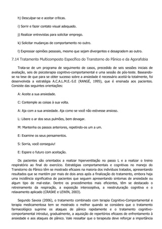 h) Desculpar-se e aceitar críticas. i) Sorrir e fazer contato visual adequado. j) Realizar entrevistas para solicitar emprego. k) Solicitar mudanças de comportamento no outro. l) Expressar opiniões pessoais, mesmo que sejam divergentes e desagradem ao outro. 7.14 Tratamento Multicomposto Específico do Transtorno do Pânico e da Agorafobia Trata-se de um programa de seguimento de casos, precedido de seis sessões iniciais de avaliação, seis de psicoterapia cognitivo-comportamental e uma sessão de pós-teste. Baseando- se na tese de que para se obter sucesso sobre a ansiedade é necessário aceitá-la totalmente, foi desenvolvida a estratégia A.C.A.L.M.E.-S.E (RANGÉ, 1995), que é ensinada aos pacientes. Consiste das seguintes orientações: A: Aceite a sua ansiedade. C: Contemple as coisas à sua volta. A: Aja com a sua ansiedade. Aja como se você não estivesse ansioso. L: Libere o ar dos seus pulmões, bem devagar. M: Mantenha os passos anteriores, repetindo-os um a um. E: Examine os seus pensamentos. S: Sorria, você conseguiu! E: Espere o futuro com aceitação. Os pacientes são orientados a realizar hiperventilação no passo L e a realizar o treino respiratório ao final do exercício. Estratégias comportamentais e cognitivas no manejo do Transtorno do Pânico têm se mostrado eficazes na maioria dos indivíduos tratados, apresentando resultados que se mantém por mais de dois anos após a finalização do tratamento, embora haja uma incidência significativa de pacientes que seguem apresentando sintomas de ansiedade ou algum tipo de mal-estar. Dentre os procedimentos mais eficientes, têm se destacado o retreinamento da respiração, a exposição interoceptiva, a reestruturação cognitiva e o relaxamento aplicado (CRASKE e LEWIN, 2003). Segundo Savoia (2006), o tratamento combinado com terapia Cognitivo-Comportamental e terapia medicamentosa tem se mostrado o melhor quando se considera que o tratamento farmacológico suprime os ataques de pânico rapidamente e o tratamento cognitivo- comportamental introduz, gradualmente, a aquisição de repertórios eficazes de enfrentamento à ansiedade e aos ataques de pânico. Vale ressaltar que o terapeuta deve reforçar a importância  