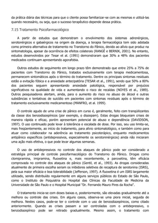 da prática diária das técnicas para que o cliente possa familiarizar-se com as mesmas e utilizá-las quando necessário, ou seja, que o sucesso terapêutico depende dessa prática. 7.15 Tratamento Psicofarmacológico A partir de estudos que demonstram o envolvimento dos sistemas adrenérgicos, serotonérgicos e gabaérgicos na origem da doença, a terapia farmacológica tem sido adotada como primeira alternativa de tratamento no Transtorno do Pânico, devido ao alívio que produz na sintomatologia, apesar da ocorrência de efeitos colaterais (RANGÉ e BERNIK, 2001). No entanto, estudos desenvolvidos por Tesar et al. (1991) demonstraram que 30% a 48% dos pacientes medicados continuam apresentando agorafobia. Outros estudos de seguimento em longo prazo têm demonstrado que entre 25% a 75% de pacientes com Transtorno do Pânico, tratados exclusivamente com terapia medicamentosa, permanecem sintomáticos após o término do tratamento. Dentre os principais sintomas residuais estão a evitação fóbica e a ansiedade antecipatória (TESAR et al., 1991), sendo que 50% a 80% dos pacientes seguem apresentando ansiedade patológica, responsável por prejuízos significativos na qualidade de vida e aumentando o risco de recaídas (NOYES et al., 1989). Outros pesquisadores alertam, ainda, para o aumento do risco no abuso de álcool e outras substâncias e tentativas de suicídio em pacientes com sintomas residuais após o término de tratamento exclusivamente medicamentoso (MANFRO, et al. 1999). O controle agudo de uma crise de pânico em curso é, geralmente, feito com tranqüilizantes da classe dos benzodiazepínicos (por exemplo, o diazepam). Estas drogas bloqueiam crises de maneira rápida e eficaz, porém apresentam potencial de abuso e dependência (DAVIDSON, 1997). O uso continuado pode levar à tolerância e escalada de dose. Por isso, seu uso limita-se, mais freqüentemente, ao início do tratamento, para alívio sintomatológico, e também como para atuar como colaborador na aderência ao tratamento psicoterápico, enquanto medicamentos antipânico específicos (antidepressivos, especialmente os serotoninérgicos) ainda não iniciaram uma ação mais efetiva, o que pode levar algumas semanas. O uso de antidepressivos no controle dos ataques de pânico pode ser considerado a estratégia principal de controle psicofarmacológico do Transtorno do Pânico. Drogas como clomipramina, imipramina, fluoxetina e, mais recentemente, a paroxetina, têm eficácia comprovada no controle dos ataques de pânico (Gentil, et al., 1993). As drogas consideradas atualmente de primeira escolha seriam os inibidores seletivos de recaptura de serotonina (ISRS), pela sua maior eficácia e boa tolerabilidade (Jefferson, 1997). A fluoxetina é um ISRS largamente utilizado, sendo distribuído regularmente em alguns serviços públicos do Estado de São Paulo, como o Instituto de Psiquiatria do Hospital das Clínicas da Faculdade de Medicina da Universidade de São Paulo e o Hospital Municipal "Dr. Fernando Mauro Pires da Rocha". O tratamento inicia-se com doses baixas e, posteriormente, são elevadas gradualmente até a melhora ou controle das crises. Em alguns casos, observa-se uma piora inicial, seguida de melhora. Nestes casos, pode-se ter o controle com o uso de benzodiazepínicos, como citado anteriormente. Quando as crises passam a ser controladas com o antidepressivo, o benzodiazepínico pode ser retirado gradualmente. Mesmo assim, o tratamento com  