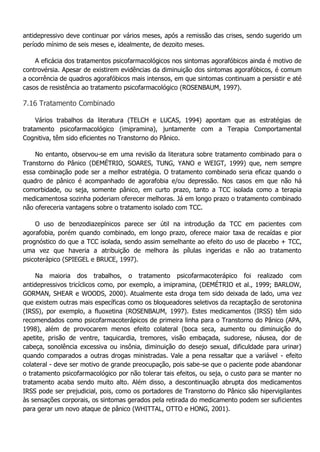 antidepressivo deve continuar por vários meses, após a remissão das crises, sendo sugerido um período mínimo de seis meses e, idealmente, de dezoito meses. A eficácia dos tratamentos psicofarmacológicos nos sintomas agorafóbicos ainda é motivo de controvérsia. Apesar de existirem evidências da diminuição dos sintomas agorafóbicos, é comum a ocorrência de quadros agorafóbicos mais intensos, em que sintomas continuam a persistir e até casos de resistência ao tratamento psicofarmacológico (ROSENBAUM, 1997). 7.16 Tratamento Combinado Vários trabalhos da literatura (TELCH e LUCAS, 1994) apontam que as estratégias de tratamento psicofarmacológico (imipramina), juntamente com a Terapia Comportamental Cognitiva, têm sido eficientes no Transtorno do Pânico. No entanto, observou-se em uma revisão da literatura sobre tratamento combinado para o Transtorno do Pânico (DEMÉTRIO, SOARES, TUNG, YANO e WEIGT, 1999) que, nem sempre essa combinação pode ser a melhor estratégia. O tratamento combinado seria eficaz quando o quadro de pânico é acompanhado de agorafobia e/ou depressão. Nos casos em que não há comorbidade, ou seja, somente pânico, em curto prazo, tanto a TCC isolada como a terapia medicamentosa sozinha poderiam oferecer melhoras. Já em longo prazo o tratamento combinado não ofereceria vantagens sobre o tratamento isolado com TCC. O uso de benzodiazepínicos parece ser útil na introdução da TCC em pacientes com agorafobia, porém quando combinado, em longo prazo, oferece maior taxa de recaídas e pior prognóstico do que a TCC isolada, sendo assim semelhante ao efeito do uso de placebo + TCC, uma vez que haveria a atribuição de melhora às pílulas ingeridas e não ao tratamento psicoterápico (SPIEGEL e BRUCE, 1997). Na maioria dos trabalhos, o tratamento psicofarmacoterápico foi realizado com antidepressivos tricíclicos como, por exemplo, a imipramina, (DEMÉTRIO et al., 1999; BARLOW, GORMAN, SHEAR e WOODS, 2000). Atualmente esta droga tem sido deixada de lado, uma vez que existem outras mais específicas como os bloqueadores seletivos da recaptação de serotonina (IRSS), por exemplo, a fluoxetina (ROSENBAUM, 1997). Estes medicamentos (IRSS) têm sido recomendados como psicofarmacoterápicos de primeira linha para o Transtorno do Pânico (APA, 1998), além de provocarem menos efeito colateral (boca seca, aumento ou diminuição do apetite, prisão de ventre, taquicardia, tremores, visão embaçada, sudorese, náusea, dor de cabeça, sonolência excessiva ou insônia, diminuição do desejo sexual, dificuldade para urinar) quando comparados a outras drogas ministradas. Vale a pena ressaltar que a variável - efeito colateral - deve ser motivo de grande preocupação, pois sabe-se que o paciente pode abandonar o tratamento psicofarmacológico por não tolerar tais efeitos, ou seja, o custo para se manter no tratamento acaba sendo muito alto. Além disso, a descontinuação abrupta dos medicamentos IRSS pode ser prejudicial, pois, como os portadores de Transtorno do Pânico são hipervigilantes às sensações corporais, os sintomas gerados pela retirada do medicamento podem ser suficientes para gerar um novo ataque de pânico (WHITTAL, OTTO e HONG, 2001).  