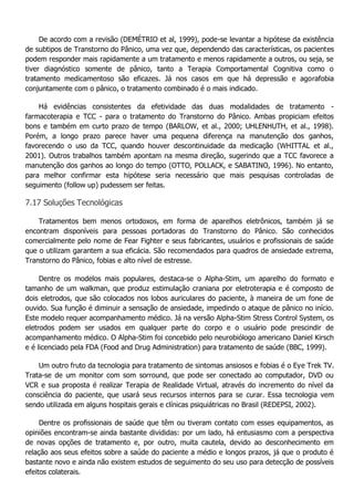 De acordo com a revisão (DEMÉTRIO et al, 1999), pode-se levantar a hipótese da existência de subtipos de Transtorno do Pânico, uma vez que, dependendo das características, os pacientes podem responder mais rapidamente a um tratamento e menos rapidamente a outros, ou seja, se tiver diagnóstico somente de pânico, tanto a Terapia Comportamental Cognitiva como o tratamento medicamentoso são eficazes. Já nos casos em que há depressão e agorafobia conjuntamente com o pânico, o tratamento combinado é o mais indicado. Há evidências consistentes da efetividade das duas modalidades de tratamento - farmacoterapia e TCC - para o tratamento do Transtorno do Pânico. Ambas propiciam efeitos bons e também em curto prazo de tempo (BARLOW, et al., 2000; UHLENHUTH, et al., 1998). Porém, a longo prazo parece haver uma pequena diferença na manutenção dos ganhos, favorecendo o uso da TCC, quando houver descontinuidade da medicação (WHITTAL et al., 2001). Outros trabalhos também apontam na mesma direção, sugerindo que a TCC favorece a manutenção dos ganhos ao longo do tempo (OTTO, POLLACK, e SABATINO, 1996). No entanto, para melhor confirmar esta hipótese seria necessário que mais pesquisas controladas de seguimento (follow up) pudessem ser feitas. 7.17 Soluções Tecnológicas Tratamentos bem menos ortodoxos, em forma de aparelhos eletrônicos, também já se encontram disponíveis para pessoas portadoras do Transtorno do Pânico. São conhecidos comercialmente pelo nome de Fear Fighter e seus fabricantes, usuários e profissionais de saúde que o utilizam garantem a sua eficácia. São recomendados para quadros de ansiedade extrema, Transtorno do Pânico, fobias e alto nível de estresse. Dentre os modelos mais populares, destaca-se o Alpha-Stim, um aparelho do formato e tamanho de um walkman, que produz estimulação craniana por eletroterapia e é composto de dois eletrodos, que são colocados nos lobos auriculares do paciente, à maneira de um fone de ouvido. Sua função é diminuir a sensação de ansiedade, impedindo o ataque de pânico no início. Este modelo requer acompanhamento médico. Já na versão Alpha-Stim Stress Control System, os eletrodos podem ser usados em qualquer parte do corpo e o usuário pode prescindir de acompanhamento médico. O Alpha-Stim foi concebido pelo neurobiólogo americano Daniel Kirsch e é licenciado pela FDA (Food and Drug Administration) para tratamento de saúde (BBC, 1999). Um outro fruto da tecnologia para tratamento de sintomas ansiosos e fobias é o Eye Trek TV. Trata-se de um monitor com som sorround, que pode ser conectado ao computador, DVD ou VCR e sua proposta é realizar Terapia de Realidade Virtual, através do incremento do nível da consciência do paciente, que usará seus recursos internos para se curar. Essa tecnologia vem sendo utilizada em alguns hospitais gerais e clínicas psiquiátricas no Brasil (REDEPSI, 2002). Dentre os profissionais de saúde que têm ou tiveram contato com esses equipamentos, as opiniões encontram-se ainda bastante divididas: por um lado, há entusiasmo com a perspectiva de novas opções de tratamento e, por outro, muita cautela, devido ao desconhecimento em relação aos seus efeitos sobre a saúde do paciente a médio e longos prazos, já que o produto é bastante novo e ainda não existem estudos de seguimento do seu uso para detecção de possíveis efeitos colaterais.  
