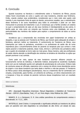 8. Conclusão Quando buscamos na literatura o entendimento sobre o Transtorno de Pânico, poucos relatos foram encontrados de como o sujeito com esse transtorno, entende esse fenômeno. Então, visando analisar essa problemática, considerando que o meio onde este sujeito está inserido é uma importante fonte de apoio ao doente, procuramos ressaltar, que o entendimento desse fenômeno é de suma importância para todos os envolvidos e pode ser um fator imensurável no processo de tratamento e cura. É consensual, que a família constitui um sistema no qual o comportamento de cada um dos seus membros é interdependente ao dos outros. A família pode ser vista como um conjunto que funciona como uma totalidade, em que as particularidades dos membros não bastam para explicar o comportamento de todos os outros membros. Acredita-se que a compreensão dos envolvidos tem papel fundamental em ambas as situações, e que as pessoas com Transtorno de Pânico, que tiveram apoio adequado de amigos e familiares, aderiram melhor ao tratamento. O conhecimento do Transtorno de Pânico, seus tratamentos por todos os portadores, envolvidos e os profissionais de saúde são de suma importância para o encaminhamento direto do paciente ao terapeuta para que comece o mais rápido possível o tratamento podendo, desse modo, diminuir o sofrimento dos portadores antes que o quadro de ansiedade se torne cada vez mais grave. Dessa maneira, cabe aos profissionais de saúde máxima atenção na identificação dos sintomas na tentativa de intensificar as ações que possam promover o seu controle. Como pode ser visto, apesar de esse transtorno acarretar altíssimo prejuízo ao funcionamento normal do indivíduo, é altamente tratável, alcançando-se excelentes resultados tanto com uso de medicação quanto com aplicação de psicoterapias de curto prazo. Embora nada de conclusivo possa ser afirmado, esperamos com o avanço da ciência novas descobertas acerca da origem e cura desse transtorno que tanto abala e interfere a vida das pessoas. O Transtorno do Pânico possui várias abordagens psicoterápicas, mas se o tratamento não for combinado com empatia, compreensão, apoio familiar, um ambiente de confiança, um ótimo relacionamento com o terapeuta e força de vontade do paciente nenhuma dessas terapêuticas trará um resultado eficaz. Sobre os Autores: Referências: APA - Associação Psiquiátrica Americana. Manual Diagnóstico e Estatístico de Transtornos Mentais – DSM-IV. (Dyse Batista, Trad.). 4ª. ed. Porto Alegre: Artes Médicas Sul, 2000. BANACO, R. A. e Zamignani, D. R. Uma análise panorâmica do comportamento ansioso e desordenado. In: T.C.C., 2004. BATISTELLO, Janet Cristina. A compreensão e significados atribuído ao transtorno de pânico para um paciente com este diagnóstico na comunidade do alto Aririú: um estudo de caso.  