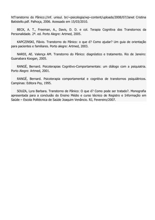 htTranstorno do Pânico://inf. unisul. br/~psicologia/wp–content/uploads/2008/07/Janet Cristina Batistello.pdf. Palhoça, 2006. Acessado em 15/03/2010. BECK, A. T., Freeman, A., Davis, D. D. e col. Terapia Cognitiva dos Transtornos da Personalidade. 2ª. ed. Porto Alegre: Artmed, 2005. KAPCZINSKI, Flávio. Transtorno do Pânico: o que é? Como ajudar? Um guia de orientação para pacientes e familiares. Porto alegre: Artmed, 2003. NARDI, AE. Valença AM. Transtorno do Pânico: diagnóstico e tratamento. Rio de Janeiro: Guanabara Koogan, 2005. RANGÉ, Bernard. Psicoterapias Cognitivo-Comportamentais: um diálogo com a psiquiatria. Porto Alegre: Artmed, 2001. RANGÉ, Bernard. Psicoterapia comportamental e cognitiva de transtornos psiquiátricos. Campinas: Editora Psy, 1995. SOUZA, Lyra Barbara. Transtorno de Pânico: O que é? Como pode ser tratado?. Monografia apresentada para a conclusão do Ensino Médio e curso técnico de Registro e Informação em Saúde – Escola Politécnica de Saúde Joaquim Venâncio. RJ, Fevereiro/2007. 
